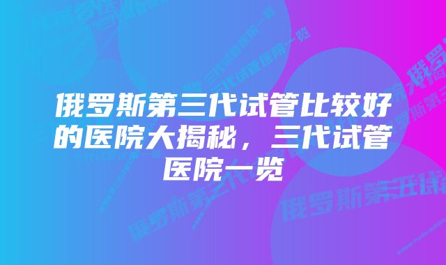 俄罗斯第三代试管比较好的医院大揭秘，三代试管医院一览