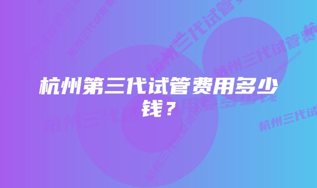 杭州第三代试管费用多少钱？