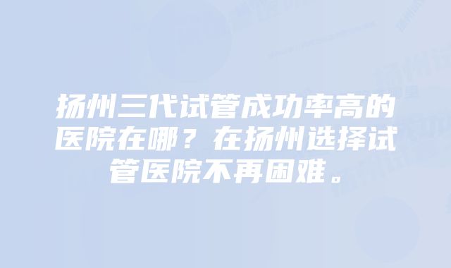 扬州三代试管成功率高的医院在哪？在扬州选择试管医院不再困难。