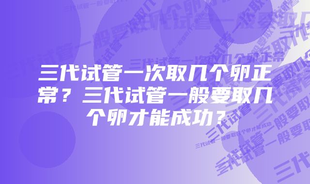 三代试管一次取几个卵正常？三代试管一般要取几个卵才能成功？