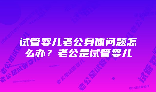 试管婴儿老公身体问题怎么办？老公是试管婴儿