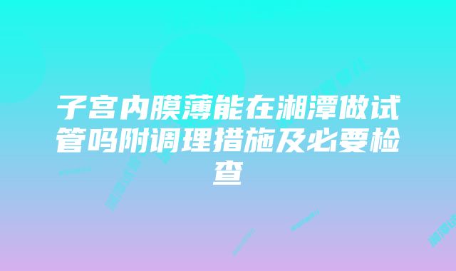 子宫内膜薄能在湘潭做试管吗附调理措施及必要检查