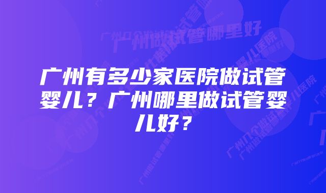 广州有多少家医院做试管婴儿？广州哪里做试管婴儿好？