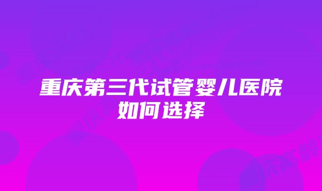 重庆第三代试管婴儿医院如何选择