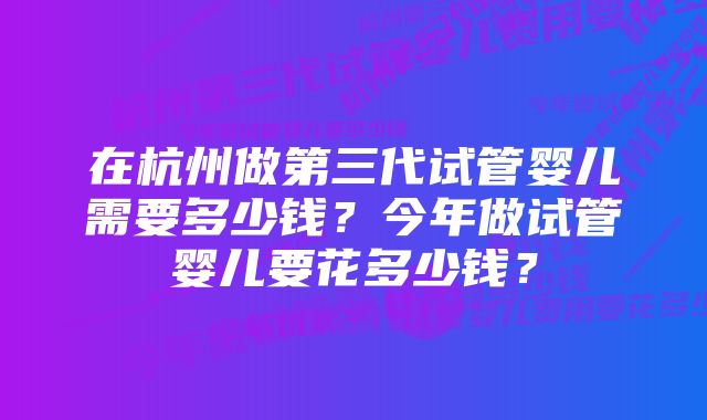 在杭州做第三代试管婴儿需要多少钱？今年做试管婴儿要花多少钱？