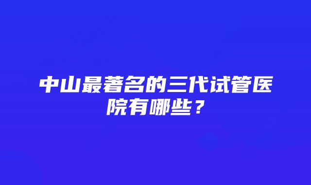 中山最著名的三代试管医院有哪些？