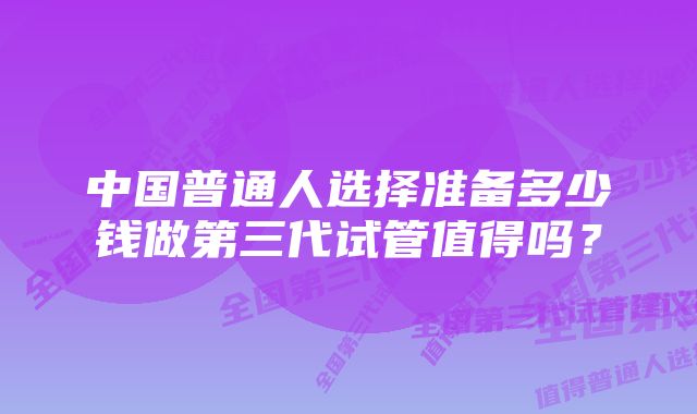 中国普通人选择准备多少钱做第三代试管值得吗？