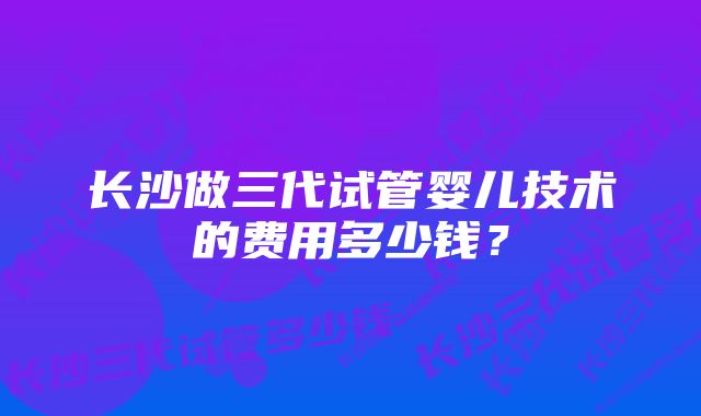 长沙做三代试管婴儿技术的费用多少钱？