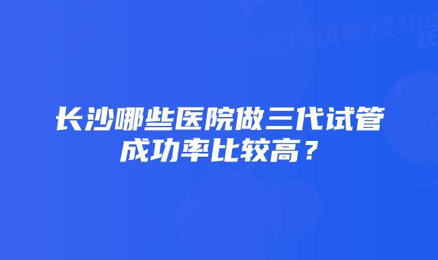 长沙哪些医院做三代试管成功率比较高？