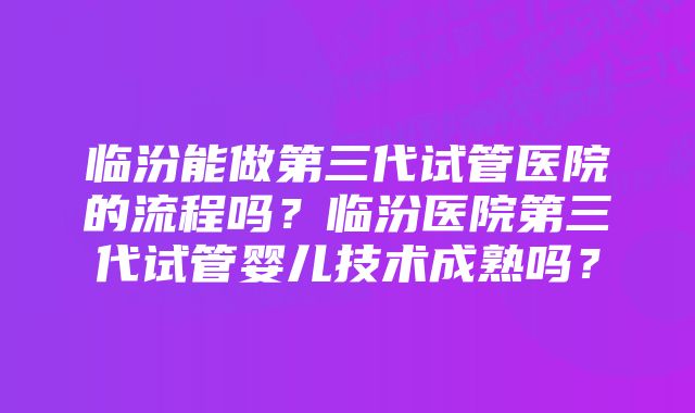 临汾能做第三代试管医院的流程吗？临汾医院第三代试管婴儿技术成熟吗？