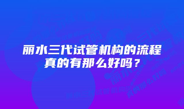 丽水三代试管机构的流程真的有那么好吗？