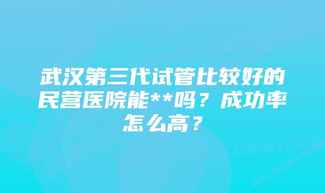 武汉第三代试管比较好的民营医院能**吗？成功率怎么高？