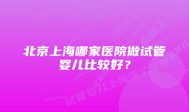 北京上海哪家医院做试管婴儿比较好？