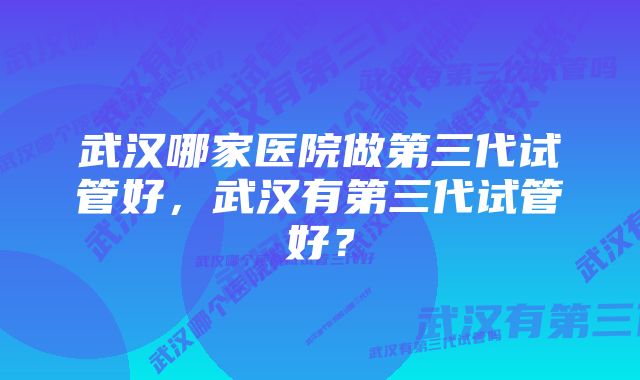 武汉哪家医院做第三代试管好，武汉有第三代试管好？