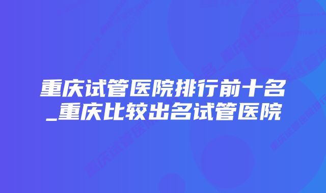 重庆试管医院排行前十名_重庆比较出名试管医院