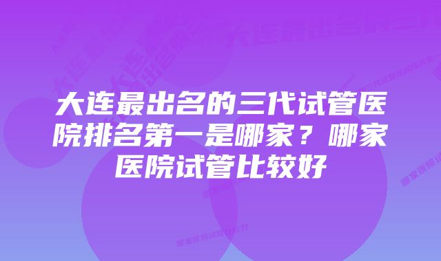 大连最出名的三代试管医院排名第一是哪家？哪家医院试管比较好