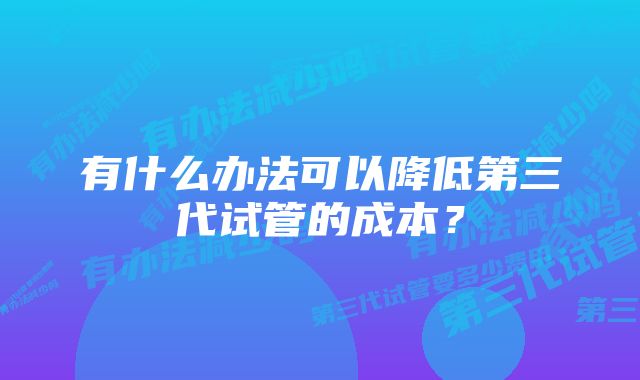 有什么办法可以降低第三代试管的成本？