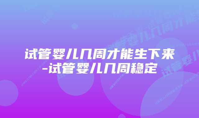 试管婴儿几周才能生下来-试管婴儿几周稳定