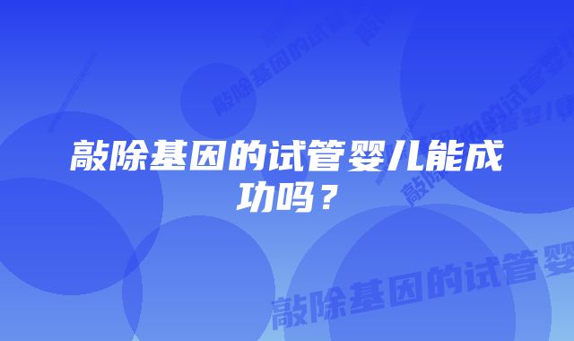 敲除基因的试管婴儿能成功吗？