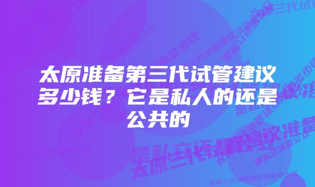 太原准备第三代试管建议多少钱？它是私人的还是公共的