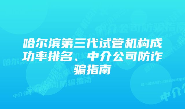 哈尔滨第三代试管机构成功率排名、中介公司防诈骗指南