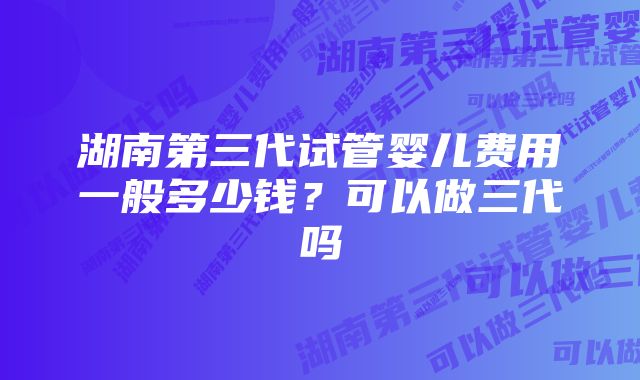 湖南第三代试管婴儿费用一般多少钱？可以做三代吗