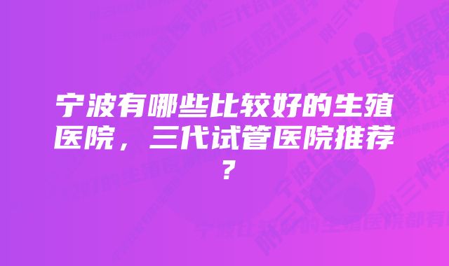 宁波有哪些比较好的生殖医院，三代试管医院推荐？