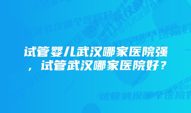 试管婴儿武汉哪家医院强，试管武汉哪家医院好？