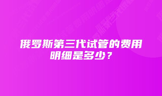 俄罗斯第三代试管的费用明细是多少？