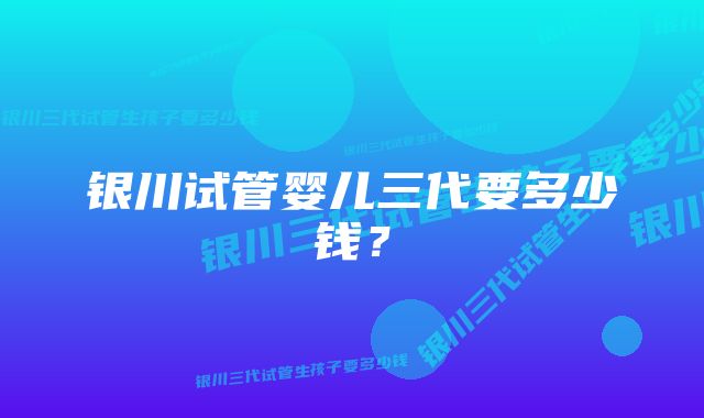 银川试管婴儿三代要多少钱？