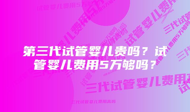 第三代试管婴儿贵吗？试管婴儿费用5万够吗？