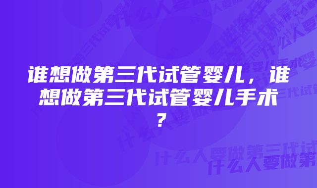 谁想做第三代试管婴儿，谁想做第三代试管婴儿手术？