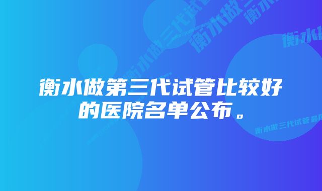 衡水做第三代试管比较好的医院名单公布。