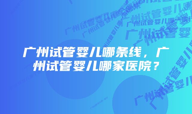 广州试管婴儿哪条线，广州试管婴儿哪家医院？