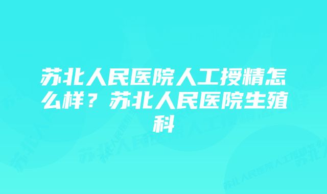 苏北人民医院人工授精怎么样？苏北人民医院生殖科