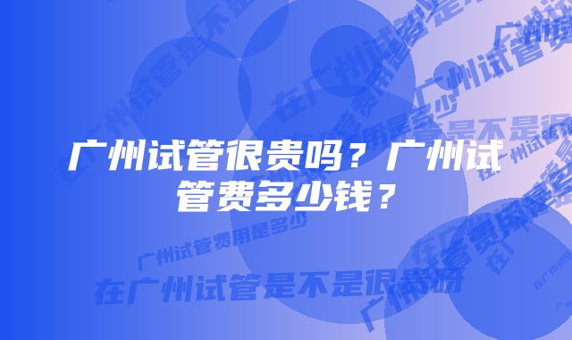 广州试管很贵吗？广州试管费多少钱？