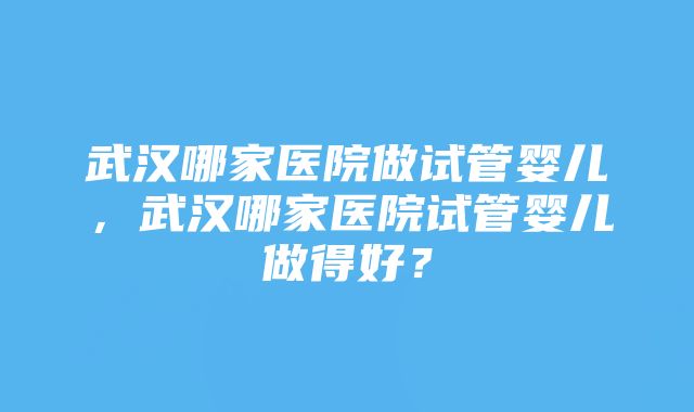 武汉哪家医院做试管婴儿，武汉哪家医院试管婴儿做得好？