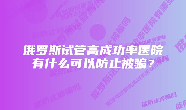 俄罗斯试管高成功率医院有什么可以防止被骗？