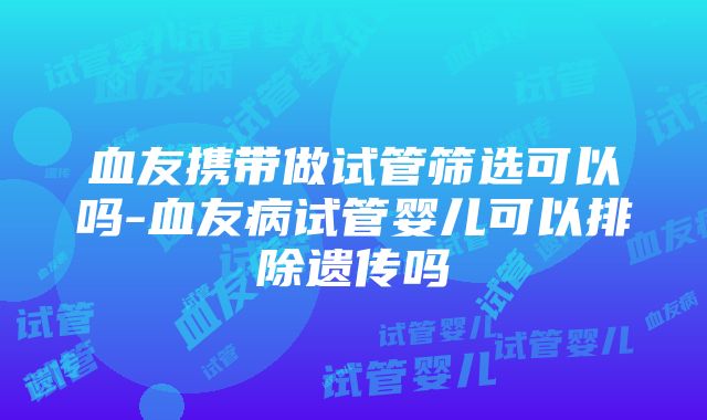 血友携带做试管筛选可以吗-血友病试管婴儿可以排除遗传吗