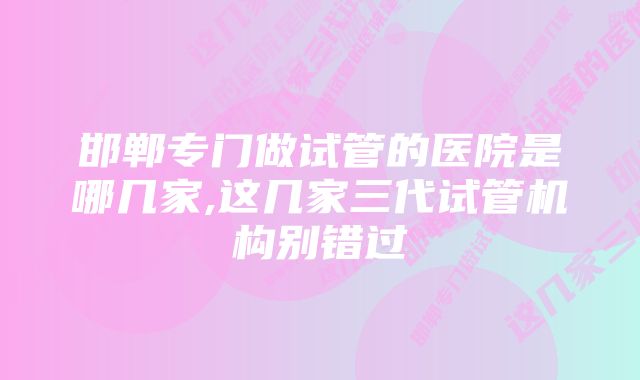 邯郸专门做试管的医院是哪几家,这几家三代试管机构别错过