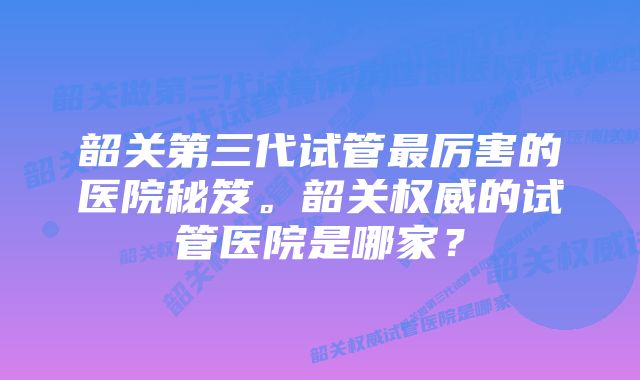 韶关第三代试管最厉害的医院秘笈。韶关权威的试管医院是哪家？