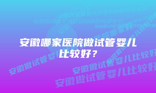 安徽哪家医院做试管婴儿比较好？