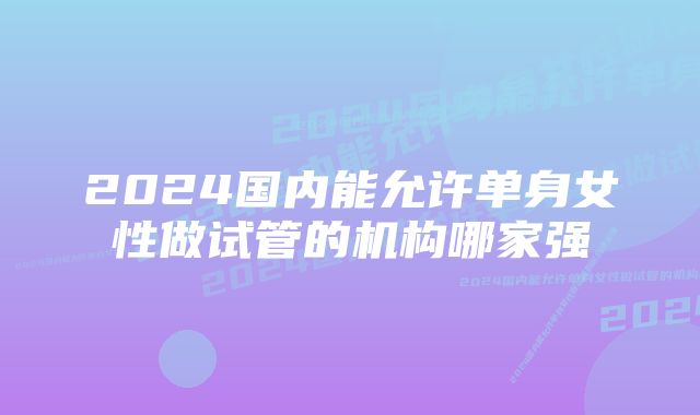 2024国内能允许单身女性做试管的机构哪家强