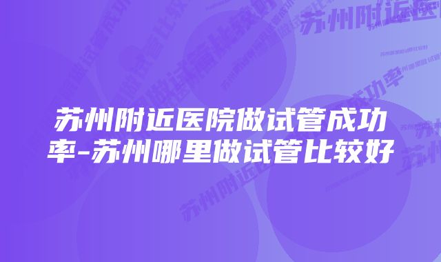 苏州附近医院做试管成功率-苏州哪里做试管比较好