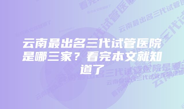 云南最出名三代试管医院是哪三家？看完本文就知道了