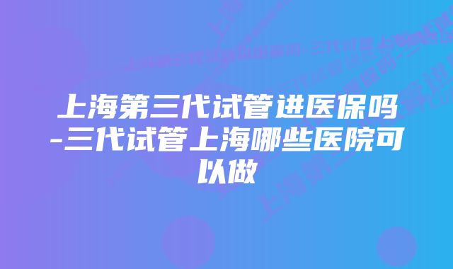 上海第三代试管进医保吗-三代试管上海哪些医院可以做