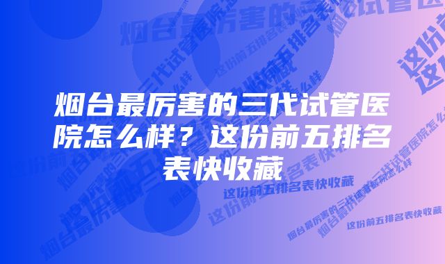 烟台最厉害的三代试管医院怎么样？这份前五排名表快收藏