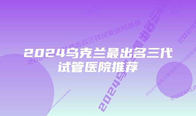 2024乌克兰最出名三代试管医院推荐