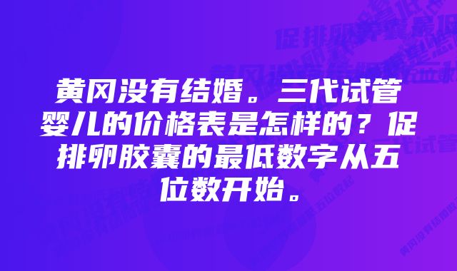 黄冈没有结婚。三代试管婴儿的价格表是怎样的？促排卵胶囊的最低数字从五位数开始。