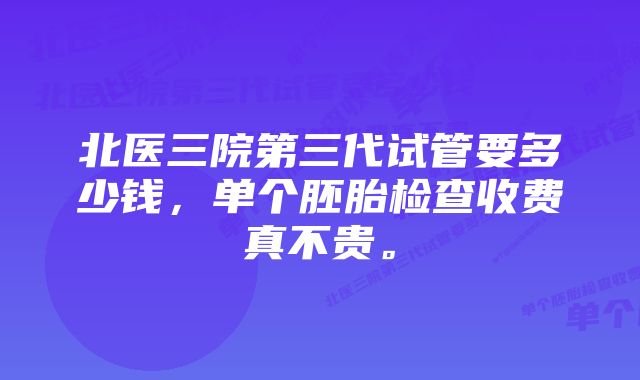 北医三院第三代试管要多少钱，单个胚胎检查收费真不贵。